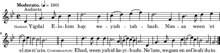 \relative c' {
\language "english"
\key g \minor
\time 2/2
\autoBeamOff
\tempo "Moderato." 4 = 180
\partial 4 d4^"Andante" |
g4. a8 bf4 c |
d2. bf4 |
c4( d) ef( f) |
d2. f,4 |
bf4. c8 d4 ef | \break
f2( bf,4) ef |
d2 c |
bf2. \bar "||" bf4 |
d4. d8 d4 d |
c2. a4 |
bf4( d) c( bf) |
a2. d,4 |
g4. a8 bf4 c |
d2( ef4) c |
bf2 a |
g2. \bar "|."
}
\addlyrics {
\markup{ \tiny \smallCaps Hazzan: \normal-text Yig } -- |
dal E -- lo -- him |
hay. we -- |
yish -- tab -- |
bach. Nim -- |
za we -- en 'et |
el __ me -- |
zi -- 'u -- |
to. \markup{ \tiny \smallCaps Congregation: \normal-text E } -- |
had, we -- en ya -- |
hid ke -- |
yi -- hu -- |
do. Ne' -- |
lam, we -- gam en |
sof __ le -- |
ah' -- du -- | to.
}