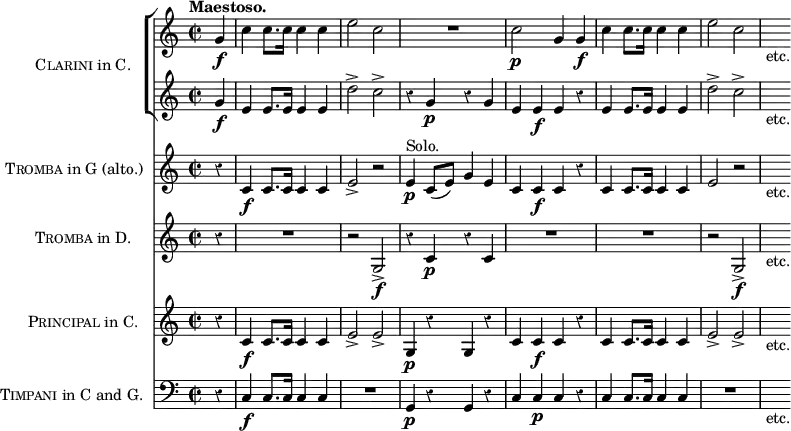 \score { << \new ChoirStaff \with { instrumentName = \markup { \caps Clarini "in C." } } <<
\new Staff \relative g' { \time 2/2 \partial 4 \tempo "Maestoso." \override Score.Rest #'style = #'classical
g4\f | c c8. c16 c4 c | e2 c | R1 | c2\p g4 g\f |
c c8. c16 c4 c e2 c | s8_"etc." }
\new Staff \relative g' {
g4\f | e e8. e16 e4 e | d'2-> c-> | r4 g\p r g |
e e\f e r | e e8. e16 e4 e | d'2-> c-> | s8_"etc." } >>
\new Staff \with { instrumentName = \markup { \caps Tromba "in G (alto.)" } } \relative c' {
r4 c\f c8. c16 c4 c | e2-> r | e4\p^"Solo." c8( e) g4 e |
c c\f c r | c c8. c16 c4 c | e2\> r | s8_"etc." }
\new Staff \with { instrumentName = \markup { \caps Tromba "in D." } } { r4 R1 r2 g\f-> r4 c'\p r c' | R1*2 | r2 g\f-> | s8_"etc." }
\new Staff \with { instrumentName = \markup { \caps Principal "in C." } } \relative c' {
r4 c\f c8. c16 c4 c | e2-> e-> | g,4\p r g r |
c c\f c r | c c8. c16 c4 c | e2-> e-> | s8_"etc." }
\new Staff \with { instrumentName = \markup { \caps Timpani "in C and G." } }
{ \clef bass r4 c4\f c8. c16 c4 c | R1 | g,4\p r g, r |
c c\p c r | c c8. c16 c4 c | R1 | s8_"etc." } >>
\layout { indent = #30 } }
\header { tagline = ##f }
