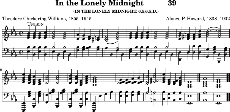 \version "2.16.2" 
\header { tagline = ##f title = \markup { "In the Lonely Midnight" "          " "39" } subsubtitle = "(IN THE LONELY MIDNIGHT. 6,5,6,5,D.)" composer = "Alonzo P. Howard, 1838–1902" poet = "Theodore Chickering Willians, 1855–1915" }
\score { << << \new Staff { \key ees \major \time 4/4 \relative b' {
  <bes g ees>4^\markup { \caps Unison } q q <c g ees> |
  q2 <bes g ees> |
  <aes d,>4 <g d> <f d> <e cis> |
  <f d bes>2( <bes f d>) |
  <bes g ees>4 q q <c g ees> | %end of line 1
  q2 <bes g ees> |
  <bes g d>4 <a fis d> q <d a fis> |
  <d bes g>2( ~ <d aes f>) |
  <ees bes g ees>4 <d bes g d> <c g ees c> <g ees c> |
  <c aes d,>2 q | % end of line 2
  <d aes d,>4 <c aes d,> <f, d bes> <c' aes f d> |
  <bes g ees bes>1 |
  <g ees des>4 q <aes ees des> <bes ees, des> |
  <c ees, c>2 <ees c fis, ees> |
  <ees bes g ees>4 <g, ees c> <f ees c> <bes f d bes> |
  <ees, bes g>1 \bar "|."
  <aes ees c aes> <g ees bes g> \bar ".." } }
\new Staff { \clef bass \key ees \major \relative e {
  <ees bes'>4 <bes bes'> <ees bes'> <bes bes'> |
  << { bes'2 bes } \\ { ees,4 bes ees bes } >> |
  <f' bes> <g bes> <aes bes> <g bes> |
  << { s2 aes } \\ { aes4 bes, f' bes, } >> |
  <ees g> <bes bes'> <ees bes'> <bes bes'> | % end of line 1
  << { bes'2 bes | s4 d, } \\ { ees bes ees bes | <d d,> d } >>
  <d c'> q |
  <g g,> <d g bes> <bes bes,> <bes f' aes> |
  <ees, ees,> <ees' g bes> <bes bes,> <ees g bes> |
  <f f,> <aes bes d> <bes, bes,> <aes' bes d> | % end of line 2
  <bes, bes,> <aes' bes d> <bes, bes,> <bes aes'> |
  <ees, ees,> ees' g bes |
  <bes ees, > q <bes f> <bes g> |
  << { aes2 } \\ { aes } >> <a a,> |
  <bes bes,>4 <g c,> <aes aes,> <aes bes,> |
  <ees ees,>1 <aes aes,> <ees ees,> } } >> >>
\layout { indent = #0 }
\midi { \tempo 4 = 112 } }
