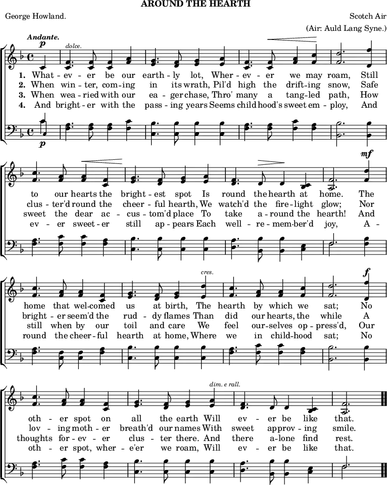 \header { tagline = ##f subtitle = "AROUND THE HEARTH" poet = "George Howland." composer = "Scotch Air" arranger = "(Air: Auld Lang Syne.)" }
\score { << \new ChoirStaff << \override Score.BarNumber #'break-visibility = #'#(#f #f #f)
\new Staff \relative c' { \key f \major \time 4/4 \partial 4 \tempo \markup \small \italic "Andante."
c4^\p |
<f c>4.^\markup \tiny \italic "dolce." q8 q4 <f a> |
<g e>4. <f d>8 <g e>4 <a e> |
<f c>4. q8^\< <a f>4 <c f,>\! | <d f,>2. <f d,>4 | %end line 1
<c f,>4. <a f>8 q4^\< <f c> |
<g e>4.\! <f d>8 <g e>4 <a e> |
<f d>4. d8^\> d4\! <c bes> |
<f a,>2. <d' f,>4^\mf | %end line 2
<c f,>4. <a f>8 q4 <f c> |
<g e>4. <f d>8 <g e>4 <d' e,>^\markup \tiny \italic "cres." |
<c f,>4. <a f>8 q4 <c f,> |
<d f,>2. <f d,>4^\f | %end line 3
<c f,>4. <a f>8 <a f>4 <f c> |
<g e>4. <f d>8 <g e>4 <a e>^\markup \tiny \italic "dim. e rall."
<f d>4. d8 d4 <c bes> |
<f a,>2. \bar ".." }
\addlyrics { \set stanza = #"1. " What -- ev -- er be our earth -- ly lot, Wher -- ev -- er we may roam, Still to our hearts the bright -- est spot Is round the hearth at home. The home that wel -- comed us at birth, The hearth by which we sat; No oth -- er spot on all the earth Will ev -- er be like that. }
\addlyrics { \set stanza = #"2. " When win -- ter, com -- ing in its wrath, Pil'd high the drift -- ing snow, Safe clus -- ter'd round the cheer -- ful hearth, We watch'd the fire -- light glow; Nor bright -- er seem'd the rud -- dy flames Than did our hearts, the while A lov -- ing moth -- er breath'd our names With sweet ap -- prov -- ing smile. }
\addlyrics { \set stanza = #"3. " When wea -- ried with our ea -- ger chase, Thro' many a tang -- led path, How sweet the dear ac -- cus -- tom'd place To take a -- round the hearth! And still when by our toil and care We feel our -- selves op -- press'd, Our thoughts for -- ev -- er clus -- ter there. And there a -- lone find rest. }
\addlyrics { \set stanza = #"4. " And bright -- er with the pass -- ing years Seems child -- hood's sweet em -- ploy, And ev -- er sweet -- er still ap -- pears Each well -- re -- mem -- ber'd joy, A -- round the cheer -- ful hearth at home, Where we in child -- hood sat; No oth -- er spot, wher -- e'er we roam, Will ev -- er be like that. }
\new Staff \relative c' { \clef bass \key f \major
<< { c4\p } \\ { c } \\ { \once \override NoteHead.font-size = #-2 c, } >> |
<f a>4. q8 q4 <f c'> | <c bes'>4. q8 q4 q |
<f a>4. q8 <f c'>4 <f a> | <bes, bes'>2. q4 | %end line 1
<f' a>4. <f c'>8 q4 <f a>4 | <c bes'>4. q8 q4 q |
<d a'>4. <bes bes'>8 q4 <c e> |
<< { f2. } \\ { f } >> <f bes>4 | %end line 2
<f a>4. <f c>8 q4 <f a> | <c bes'>4. q8 q4 q |
<f a>4. <f c'>8 q4 <f a> | <bes, bes'>2. q4 | %end line 3
<f' a>4. <f c'>8 q4 <f a> | <c bes'>4. q8 q4 q |
<d a'>4. <bes bes'>8 q4 <c e> | << { f2. } \\ { f } >> } >> >>
\layout { indent = #0 }
\midi { \tempo 4 = 88 } }