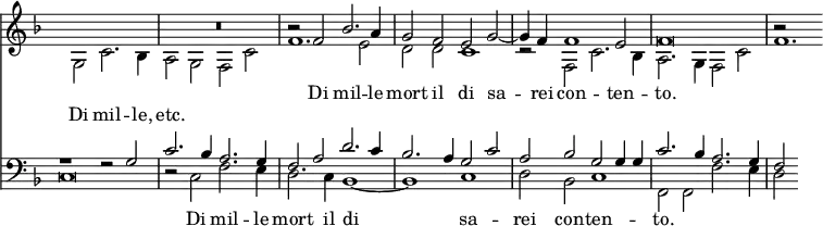 << \new Staff { \time 4/2 \override Score.TimeSignature #'stencil = ##f \key f \major <<
\new Voice = "S" { \relative f' { \stemUp s\breve R\breve r2 f bes2. a4 | g2 f e g ~ g4 f f1 e2 f\breve | r2 } }
\new Voice = "A" { \relative g { \stemDown s2 g c2. bes4 | a2 g f c' f1. e2 | d d c1 | r2 f, c'2. bes4 | a2. g4 f2 c' | f1. } } >> }
\new Lyrics \with { alignAboveContext = "staff" } { \lyricsto "S" { Di mil -- le mort il di sa -- rei con -- ten -- to. } }
\new Lyrics \lyricsto "A" { Di mil -- le, etc. }
\new Staff { \key f \major \clef bass <<
\new Voice = "T" { \stemUp r1 r2 g | c'2. bes4 a2. g4 | f2 a d'2. c'4 | bes2. a4 g2 c' | a bes g g4 g | c'2. bes4 a2. g4 | f2 }
\new Voice = "B" { \stemDown c\breve | r2 c f2. e4 | d2. c4 bes,1 ~ bes, c | d2 bes, c1 | f,2 f, f2. e4 | d2 } >> }
\new Lyrics \lyricsto "B" { _ Di mil -- le mort il di sa -- rei con -- ten -- to. } >>