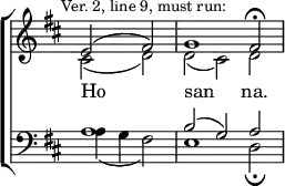
\new ChoirStaff << 
  \new Staff { \clef treble \time 3/2 \partial 1 \key d \major \set Staff.midiInstrument = "church organ" \omit Staff.TimeSignature \set Score.tempoHideNote = ##t \override Score.BarNumber  #'transparent = ##t \mark \markup \small "Ver. 2, line 9, must run:" 
  \relative c' 
  << { e2( fis) | g1 fis2 \fermata } \\
  { cis2( d) | d( cis) d } >> 
  } 
\addlyrics { Ho _ -- -- san _ -- na. } 
\new Staff { \clef bass \key d \major \set Staff.midiInstrument = "church organ" \omit Staff.TimeSignature
  \relative c'
  << { a1 | b2( g) a } \\
  { a4( g fis2) | e1 d2 \fermata } >>
  } 
>>
\layout { indent = #0 }
\midi { \tempo 2 = 39 }
