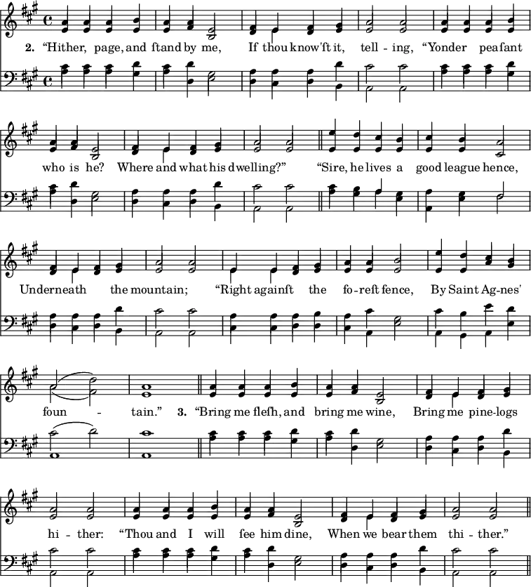 \version "2.14.2"
<<
\override Score.BarNumber #'break-visibility = #'#(#f #f #f)
\new ChoirStaff {
\time 4/4
\key a \major
<<
\new voice="soprano" {
\voiceOne \slurUp
\relative c'' {
a4 a a b a a e2 fis4 e fis gis a2 a
a4 a a b a a e2 fis4 e fis gis a2 a \bar "||"
e'4 d cis b cis b a2 fis4 e fis gis a2 a
e4 e fis gis a a b2 e4 d cis b a2( \stemDown d) \stemUp a1 \bar "||"
a4 a a b a a e2 fis4 e fis gis a2 a
a4 a a b a a e2 fis4 e fis gis a2 a \bar "||"
}
}
\\
\new voice=alto {
\voiceTwo \stemUp
\relative c' {
e4 e e e e fis b,2 d4 \stemDown e \stemUp d e e2 e
e4 e e e e fis b,2 d4 \stemDown e \stemUp d e e2 e
e4 e e e e e cis2 d4 \stemDown e \stemUp d e e2 e
\stemDown e4 e \stemUp d e e e e2 e4 e a gis \stemDown a2( fis ) \stemUp e1
e4 e e e e fis b,2 d4 \stemDown e \stemUp d e e2 e
e4 e e e e fis b,2 d4 \stemDown e \stemUp d e e2 e
}
}
\new Lyrics \lyricmode {
\set associatedVoice = #"soprano"
\set stanza = #"2. "
“Hither,2 page,4 and ſtand by me,2 If4 thou know'ſt it, tell2 -- ing,
“Yonder2 pea4 -- ſant who is he?2 Where4 and what his dwelling?”1
“Sire,4 he lives a good league hence,2 Underneath2. the4 mountain;1
“Right4 againſt2 the4 fo -- reſt fence,2 By4 Saint Ag -- nes' foun1 -- tain.”
\set stanza = #"3. "
“Bring4 me fleſh, and bring me wine,2 Bring4 me pine -- logs hi2 -- ther:
“Thou4 and I will ſee him dine,2 When4 we bear them thi2 -- ther.”
}
>>
}
\new ChoirStaff {
\clef "bass"
\time 4/4
\key a \major
<<
\new voice="tenor" {
\voiceThree \slurUp \stemDown
\relative c' {
cis4 cis cis d cis d gis,2 a4 a a d cis2 cis
}
\relative c' {
cis4 cis cis d cis d gis,2 a4 a a d cis2 cis
}
\relative c' {
cis4 b \stemUp a \stemDown gis a gis \stemUp fis2 \stemDown a4 a a d cis2 cis
}
\relative c' {
a4 a a b a cis gis2 cis4 b e d cis2( d) cis1
}
\relative c' {
cis4 cis cis d cis d gis,2 a4 a a d cis2 cis
}
\relative c' {
cis4 cis cis d cis d gis,2 a4 a a d cis2 cis
}
}
\\
\new voice="bass" {
\voiceFour \slurDown
\relative c' {
a4 a a gis a d, e2 d4 cis d b a2 a
}
\relative c' {
a4 a a gis a d, e2 d4 cis d b a2 a \bar "||"
}
\relative c' {
a4 gis a e a, e' fis2 d4 cis d b a2 a
}
\relative c {
cis4 cis d d cis a e'2 a,4 gis a e' a,1 a1 \bar "||"
}
\relative c' {
a4 a a gis a d, e2 d4 cis d b a2 a
}
\relative c' {
a4 a a gis a d, e2 d4 cis d b a2 a \bar "||"
}
}
>>
}
>>