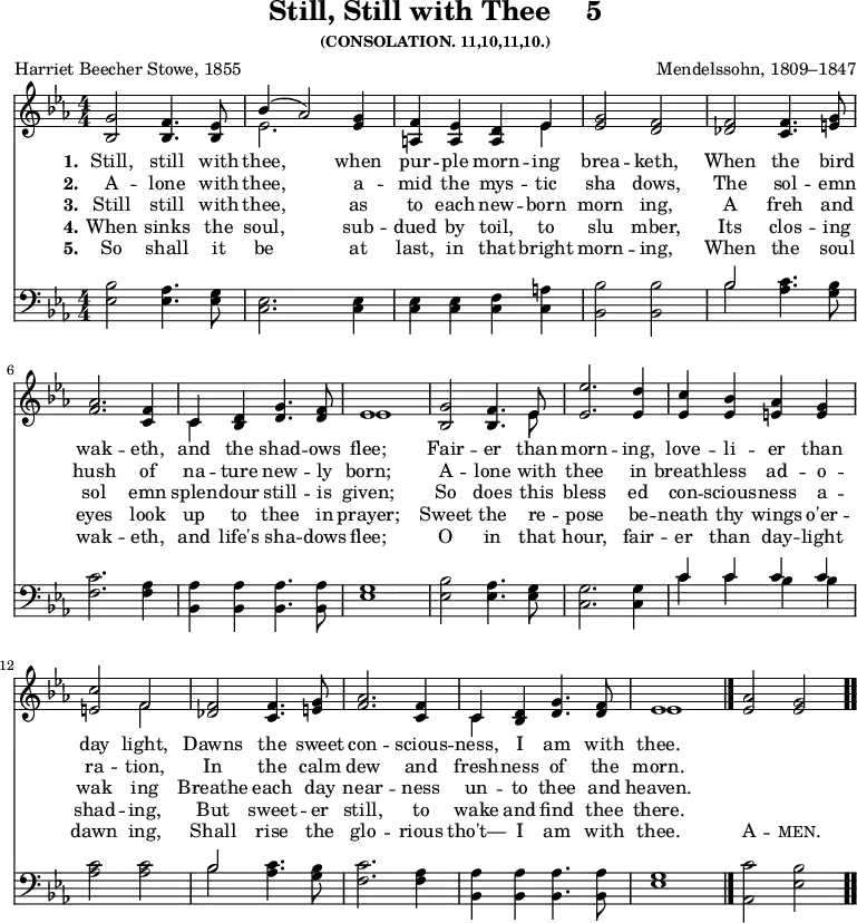 \version "2.16.2" 
\header { tagline = ##f title = \markup { "Still, Still with Thee" "   " "5" } subsubtitle = "(CONSOLATION. 11,10,11,10.)" composer = "Mendelssohn, 1809–1847" poet = "Harriet Beecher Stowe, 1855" }
\score { << \new Staff \with {midiInstrument = #"flute"} { \numericTimeSignature \time 4/4 \key ees \major \relative g' { 
<g bes,>2 <f bes,>4. <ees bes>8 | 
<< { bes'4( aes2) } \\ { ees2. } >> <g ees>4 | 
<f a,> <ees a,> <d a> << { ees } \\ { ees } >> | 
<g ees>2 <f d> | 
< f des> <f c>4. <g e>8 | \break
<aes f>2. <f c>4 << | \noBreak { c } \\ { c } >> <d bes> <g d>4. <f d>8 | \noBreak
<< { ees1 } \\ { ees } >> | \noBreak
<g bes,>2 <f bes,>4. << { ees8 } \\ { ees } >> | \noBreak
<ees' ees,>2. <d ees,>4 | \noBreak
<c ees,> <bes ees,> <aes e> <g e> | \break
<c e,>2 << { f, } \\ { f } >> | 
<f des> <f c>4. <g e>8 | 
<aes f>2. <f c>4 | 
<< { c } \\ { c } >> <d bes> <g d>4. <f d>8 |
<< { ees1 } \\ { ees } >> \bar "|." 
<aes ees>2 <g ees> \bar ".." } }
\new Lyrics \lyricmode { 
\set stanza = #"1."   
Still,2 still4. with8 thee,2. when4 pur -- ple morn -- ing brea2 -- keth,2 
When2 the4. bird8 wak2. -- eth,4 and the shad4.-- ows8 flee;1
Fair2 -- er4. than8 morn2. -- ing,4 love -- li -- er than day2 light,2
Dawns2 the4. sweet8 con2. -- scious4 -- ness, I am4. with8 thee.1
}
\new Lyrics \lyricmode { 
\set stanza = #"2."   
A2 -- lone4. with8 thee,2. a4 -- mid the mys -- tic sha2 dows,2
The2 sol4.-- emn8 hush2. of4 na -- ture new4. -- ly8 born;1
A2 -- lone4. with8 thee2. in4 breath -- less ad -- o -- ra2 -- tion,2
In2 the4. calm8 dew2. and4 fresh -- ness of4. the8 morn.1
}
\new Lyrics \lyricmode { 
\set stanza = #"3."   
Still2 still 4. with8 thee,2. as4  to each new  -- born morn2 ing,2
A2 freh4. and8 sol2. emn4 splen -- dour still4. -- is8 given;1
So2 does4. this8 bless2. ed4 con -- scious -- ness a -- wak2 ing2
Breathe2 each4. day8 near2.-- ness4 un -- to thee4. and8 heaven.1
}
\new Lyrics \lyricmode { 
\set stanza = #"4."   
When2 sinks4. the8 soul,2. sub4 -- dued by toil, to slu2 mber,2 
Its2 clos4. -- ing8 eyes2. look4 up to thee4. in8 prayer;1
Sweet2 the4. re8 -- pose2. be4 -- neath thy wings o'er -- shad2 -- ing,2 
But2 sweet4. -- er8 still,2. to4 wake and find4. thee8 there.1
}
\new Lyrics \lyricmode { 
\set stanza = #"5."   
So2 shall4. it8 be2. at4 last, in that bright morn2-- ing,2
When2 the4. soul8 wak2. -- eth,4 and life's sha4. -- dows8 flee;1
O2 in4. that8 hour,2. fair4 -- er than day -- light dawn2 ing,2
Shall2 rise4. the8 glo2. -- rious4 tho't— I am4. with8 thee.1 \markup\smallCaps {A}2 -- \markup\smallCaps {men.}2
}

\new Staff \with {midiInstrument = #"flute"} { \numericTimeSignature \clef bass \key ees \major \relative b { 
<bes ees,>2 <aes ees>4. <g ees>8 | 
<ees c>2. <ees c>4 | 
<ees c> <ees c> <f c> <a c,> | 
<bes bes,>2 <bes bes,> | 
<< { bes } \\ { bes } >> <c aes>4. <bes g>8 |
<c f,>2. <aes f>4 | 
<aes bes,> <aes bes,> <aes bes,>4. <aes bes,>8 | 
<g ees>1 | 
<bes ees,>2 <aes ees>4. <g ees>8 | 
<g c,>2. <g c,>4 | 
<< { c4 c c c } \\ { c c bes bes } >> | 
<c aes>2 <c aes> | 
<< { bes } \\ { bes } >> <c aes>4. <bes g>8 | 
<c f,>2. <aes f>4 <aes bes,> | 
<aes bes,> <aes bes,>4. <aes bes,>8 | 
<g ees>1 | 
<c aes,>2 <bes ees,> } } >>
\layout { indent = #0 }
\midi { \tempo 4 = 100 }
}
