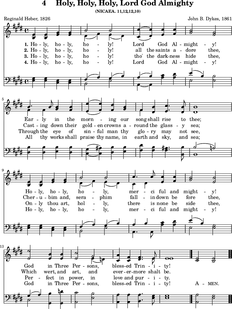 \version "2.16.2"
\header { tagline = ##f title = \markup { "4" " " "Holy, Holy, Holy, Lord God Almighty" } subsubtitle = "(NICAEA. 11,12,12,10)" composer = "John B. Dykes, 1861" poet = "Reginald Heber, 1826" }
\score { << \time 4/4 << \new Staff \with {midiInstrument = #"church organ"} { \key e \major \relative e' {
<e b>4 <e b> <gis e> <gis e> |
<< { b2 b } \\ { dis,4( fis) e( dis) } >> |
<< { cis'4~ cis } \\ { \stemUp cis,4( dis) } >> <cis' e,> <cis fis,> |
<b gis>2 <gis e> | \break
<< { b4. b8 } \\ { fis4 fis } >> <b gis> <b fis> |
<< { e4( e) } \\ { \stemUp e,4 ( fis) } >> <dis' fis,> <b gis> |
<< { fis } \\ { fis } >> <b dis,> <cis e,>4. <b dis,>8 |
<b dis,>1 | \break
<e, b>4 <e b> <gis e> <gis e> |
<< { b2 b cis4. cis8 } \\ { dis,4( fis) e( dis) cis dis } >> <cis' e,> <cis fis,> |
<b gis>2 <b e,> | \break
<e e,> <b e,>4 <b e,> |
<cis e,>2 << { gis } \\ { e4( d) } >> |
<a' cis,> <fis cis> <fis dis>4. << { e8 e1 } \\ { e8 e1 } >> \bar "|."
<e cis>2 <e b> \bar ".." } }
\new Lyrics \lyricmode {
\set stanza = #"1."
Ho4 -- ly, ho -- ly, ho2 -- ly!2 Lord2 God4 Al -- might2 -- y!2
Ear4 -- ly in the morn2 -- ing4 our song shall rise4. to8 thee;1
Ho4 -- ly, ho -- ly, ho2 -- ly,2 mer4. -- ci8 ful4 and might2 -- y!2
God2 in4 Three Per2 -- sons,2 bless4 -- ed Trin4. -- i8 -- ty!1
}
\new Lyrics \lyricmode {
\set stanza = #"2."
Ho4 -- ly, ho -- ly, ho2 -- ly!2 all4 the saints a -- dore2 thee,2
Cast4 -- ing down their gold -- en crowns a -- round the glass4. -- y8 sea;1
Cher4 -- u -- bim and, sera2 -- phim2 fall4. -- in8 down4 be fore2 thee,2
Which2 wert,4 and art,2 and 2 ever4 -- er -- more4. shalt8 be.1
}
\new Lyrics \lyricmode {
\set stanza = #"3."
Ho4 -- ly, ho -- ly, ho2 -- ly!2 tho'4 the dark -- ness hide2 thee,2
Through4 the eye of sin -- ful man thy glo -- ry may4. not8 see,1
On4 -- ly thou art, hol2 -- ly,2 there4. is8 none4 be side 2 thee,2
Per2 -- fect4 in power,2 in2 love4 and pur4. -- i8 -- ty.1
}
\new Lyrics \lyricmode {
\set stanza = #"4."
Ho4 -- ly, ho -- ly, ho2 -- ly!2 Lord2 God4 Al -- might2 -- y!2
All4 thy works shall praise thy name, in earth and sky,4. and8 sea;1
Ho4 -- ly, ho -- ly, ho2 -- ly,2 mer4. -- ci8 ful4 and might2 -- y!2
God2 in4 Three Per2 -- sons,2 bless4 -- ed Trin4. -- i8 -- ty!1 \markup\smallCaps {A}2 -- \markup\smallCaps {men.}2
}
\new Staff \with {midiInstrument = #"church organ"} { \clef bass \key e \major \relative g {
<gis e>4 <gis e> <e cis> <e cis> |
<< { fis( a) gis( b) } \\ { b,2 e } >> | << { a4( b) } \\ { a,~ a } >> <cis' a> <dis a> |
<< { e( b) } \\ { e,2 } >> <b' e,> |
<b dis,>4 <b dis,> <b e,> <b dis,> |
<gis cis,>( ~ <ais cis,>) <b dis,> <b e,> |
<dis fis,> <b fis> <ais fis>4. <b b,>8 |
<< { b2( a!) } \\ { b,1 } >> <gis' e>4 <gis e> <e cis> <e cis> |
<< { fis( a) gis( b) a b } \\ { b,2 e a,4. a8 } >> <cis' a>4 <dis a> |
<< { e( b) } \\ { e,2 } >> <gis e> |
<< { gis4( a) } \\ { cis,2 } >> <b' gis,>4 <d gis,,> |
<cis a,>2 <b e,> |
<a a,>4 <a a,> <a b,>4. <gis e>8 |
<gis e>1 |
<a a,>2 <gis e> } } >> >>
\layout { indent = #0 }
\midi { \tempo 4 = 100 }
}