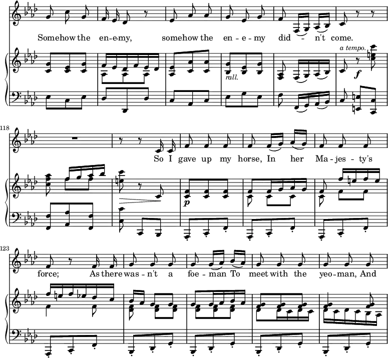 { \override Score.Rest #'style = #'classical \override Score.TimeSignature #'stencil = ##f \time 3/8 << \new Staff { \key f \minor \relative g' { \autoBeamOff \set Score.currentBarNumber = #112
g8 c g | f16 ees des8 r | ees aes aes | g ees g | f f,16[( g]) aes[( bes]) | c8 r r | R4. | r8 r8 c16 c |
f8 f f | f f16[( g)] aes[( g]) | f8 f f | f r f16 f | g8 g g | g g16[( aes]) bes[( aes]) | g8 g g | g g g | } }
\addlyrics { Some -- how the en -- e -- my, some -- how the en -- e -- my did -- _ n't come. So I gave up my horse, In her Ma -- jes -- ty's force; As there was -- n't a foe -- man To meet with the yeo -- man, And }
\new GrandStaff << \new Staff { \key f \minor \relative c' { << { <c g'>8 <c ees> <c g'> | f16 ees des f ees des } \\ { s4. aes8 aes aes } >> <aes ees'> <c aes'> q | <bes g'>_\markup { \smaller \italic rall. } <bes ees> <bes g'> | <aes f> f16[( g) aes( bes]) | c8^\markup { \smaller \italic "a tempo." } r\f <c' e c'> | <c f aes> << { f16[ g aes bes] } \\ { f8 f } >> | <e c'>\> r c,\! |
<f c>8\p q q |
<< { f8 f16 g aes g | f8 f'16[ e f e] | f e f ees des c | bes[ aes] g8 g | g g16 aes bes aes | <f g>8 q q | q4 q8 } 
\\ { c8 c[ c] | c f[ f] | f4 f8 | <f des> q[ q] | q q q | des des16 c des c | des c des c bes aes | } >> } }
\new Staff { \clef bass \key f \minor \relative e { ees8 c ees | des des, des' | c aes c | ees g ees | f f,16[( g) aes( bes)] | c8 <e e,>[ <c c,>] | <f f,> <aes aes,> <f f,> | <c c'> c,[ bes] | 
\repeat unfold 4 { aes8-. c-. f-. } 
\repeat unfold 4 { bes,-. des-. g-. }
} }
>> >> }