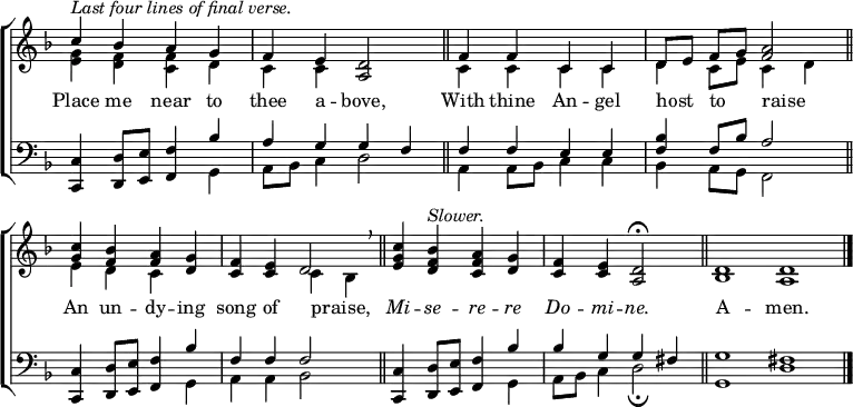 
\new ChoirStaff <<
  \new Staff { \clef treble \time 4/4 \key d \minor \omit Staff.TimeSignature \set Score.tempoHideNote = ##t \override Score.BarNumber  #'transparent = ##t 
  \relative c''
  << { ^\markup \italic "Last four lines of final verse."
       c4 bes a g | f e <a, d>2 \bar"||" f'4 f c c | d8[ e] f[ g] <f a>2 \bar"||" \break 
       <c' g>4 <bes f> <a f> <g d> | <f c> <e c> d2 \breathe \bar"||" <c' g e>4 <bes f d> ^\markup \italic Slower. <a f c> <g d> | <f c> <e c> <d a>2 \fermata \bar"||"
       \time 8/4 d1 d \bar"|." } \\
  { <e g>4 <d f> <c f> d | c c s2 | c4 c c c | d c8 e c4 d |
    e d c s | s2 c4 bes | s1 | s1 |
    bes1 a } >>
  } 
\addlyrics {
Place me near to thee a -- bove,
With thine An -- gel host _ to _ raise _
An un -- dy -- ing song of praise, _
\markup \italic Mi -- \markup \italic se -- \markup \italic re -- \markup \italic re \markup \italic Do -- \markup \italic mi -- \markup \italic ne.
A -- men.
}
\new Staff { \clef bass \key d \minor \omit Staff.TimeSignature \override Staff.NoteHead.style = #'altdefault
  \relative c,
  << { <c c'>4 <d d'>8 <e e'> <f f'>4 bes' | a g g f | f f e e | <f bes> f8 bes a2|
       <c,, c'>4 <d d'>8 <e e'> <f f'>4 bes' | f f f2 | <c, c'>4 <d d'>8 <e e'> <f f'>4 bes' | bes g g fis |
       g1 fis} \\
  { s2. g,4 | a8 bes c4 d2 | a4 a8 bes c4 c | bes a8 g f2 |
    s2. g4 | a a bes2 | s2. g4 | a8 bes c4 d2 \fermata |
    g,1 d' } >>
  } 
>>
\layout { indent = #0 }
\midi { \tempo 2 = 83 }
