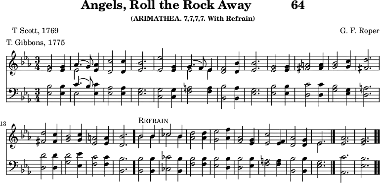 \version "2.16.2" 
rockPoet = \markup { \center-column { "T Scott, 1769" "T. Gibbons, 1775" } }
\header { tagline = ##f title = \markup { "Angels, Roll the Rock Away" "          " "64" } subsubtitle = "(ARIMATHEA. 7,7,7,7. With Refrain)" composer = "G. F. Roper" poet = \rockPoet }
\score { << << \new Staff { \key ees \major \time 3/4 \relative g' {
  <g ees>2 q4 | << { aes4.( g8) } \\ { ees2 } >> <aes ees>4 |
  <c d,>2 q4 | <bes ees,>2. |
  <ees ees,>2 <g, ees>4 |
  << { g4.( f8) ees4 } \\ { ees2 ees4 } >> | %end line 1
  <f d>2 <bes d,>4 | <bes ees,>2. |
  <g ees>2 q4 | <a fis>2 q4 |
  <bes g>2 <c g>4 | <d fis,>2. | %end line 2
  q2 <c fis,>4 | <bes g>2 <c g>4 |
  <a ees>2 q4 | <bes d,>2. \bar "."
  << { bes2^\markup { \caps Refrain } bes4 | ces2 bes4 } \\
     { bes2 bes4 | ces2 bes4 } >> | %end of line 3
  <d aes>2 q4 | <ees g,>2 <f aes,>4 |
  <aes, f>2 <g ees>4 | <c ees,>2 <f, ees>4 |
  <aes d,>2 <g d>4 | << { ees2. } \\ { ees } >> \bar "|."
  <aes ees>2. | <g ees> \bar ".." } }
\new Staff { \clef bass \key ees \major \relative e {
  <ees bes'>2 q4 | << { c'4.( bes8) } \\ { ees,2 } >> <ees c'>4 |
  <ees aes>2 q4 | <ees g>2.
  <c g'>2 q4 | <f a>2 q4 | %end line 1
  <bes bes,>2 <aes bes,>4 | <ees g>2. |
  <ees bes'>2 q4 | <d c'>2 q4 |
  <g bes>2 <ees g>4 | <d a'>2. | %end line 2
  <d d'>2 q4 | <g d'>2 <ees ees'>4 |
  <f c'>2 q4 | <bes, bes'>2. |
  q2 q4 | <ces ces'>2 <bes bes'>4 | %end line 3
  <f' bes>2 q4 | <ees bes'>2 <d bes'>4 |
  q2 <ees bes'>4 | <f a>2 q4 |
  <bes bes,>2 q4 | <g ees>2. | <c aes,> | <bes ees,> } } >> >>
\layout { indent = #0 }
\midi { \tempo 4 = 172 } }
