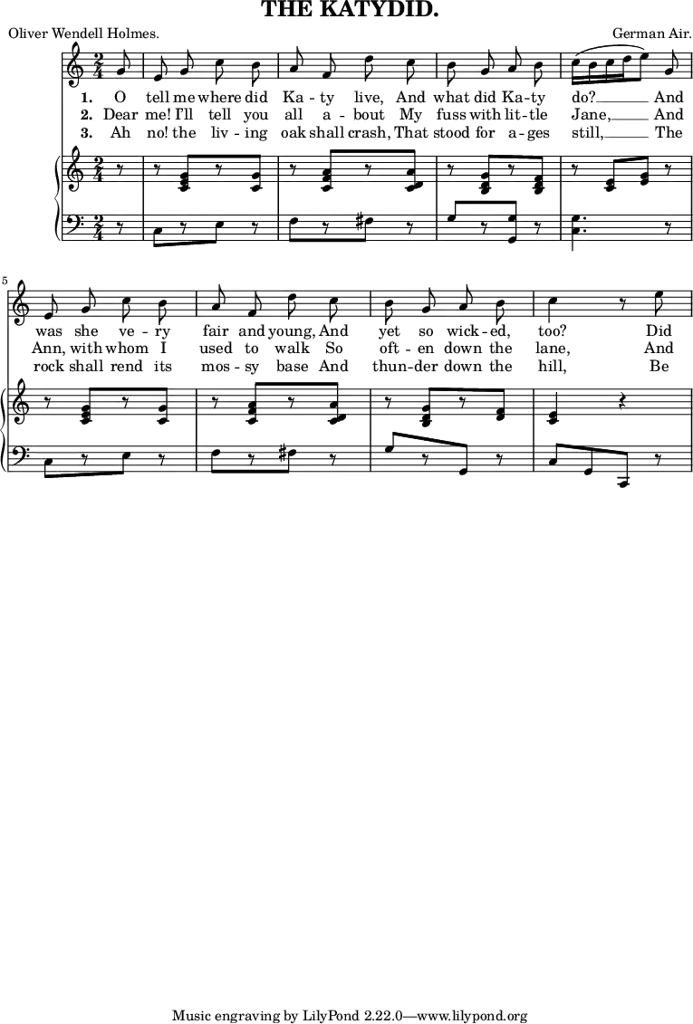 
\header {
  title = "THE KATYDID."
  composer = "German Air."
  poet = "Oliver Wendell Holmes."
}
\relative c'' {
<<
\new Voice = "a" {
\time 2/4
\key c
\major
\partial 8
\autoBeamOff g8 e g c b a f d' c b g a b c16[(b c d e8)] g, e g c b a f d' c b g a b c4 r8 e8
}
\new Lyrics
\lyricmode {
\set associatedVoice = #"a"
\set stanza = #"1. " O8 tell me where did Ka -- ty live, And what did Ka -- ty do?4. __ And8 was she ve -- ry fair and young, And yet so wick -- ed, too?4
\skip8 Did8
}
\new Lyrics
\lyricmode {
\set associatedVoice = #"a"
\set stanza = #"2. " Dear8 me! I’ll tell you all a -- bout My fuss with lit -- tle Jane,4. __ And8 Ann, with whom I used to walk So oft -- en down the lane,4
\skip8 And8
}
\new Lyrics
\lyricmode {
\set associatedVoice = #"a"
\set stanza = #"3. " Ah8 no! the liv -- ing oak shall crash, That stood for a -- ges still,4. __ The8 rock shall rend its mos -- sy base And thun -- der down the hill,4
\skip8 Be8 --
}
\new PianoStaff <<
\new Staff {
\time 2/4
\partial 8
\key c
\major
\relative c' {
r8 r8 <c e g>[ r8 <c g'>] r8 <c f a>[ r8 <c d a'>] r8 <b d g>[ r8 <b d f>] r8 <c e>[ <e g>] r8 r8 <c e g>[ r8 <c g'>] r8 <c f a>[ r8 <c d a'>] r8 <b d g>[ r8 <d f>] <c e>4 r4
}
}
\new Staff {
\clef bass
\time 2/4
\partial 8
\key c
\major
\relative c {
r8 c[ r8 e] r8 f[ r8 fis] r8 g[ r8 <g g,>] r8 <c, g'>4. r8 c[ r8 e] r8 f[ r8 fis] r8 g[ r8 g,] r8 c[g c,] r8
}
}
>> >>
}
