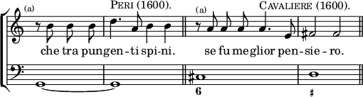 \new ChoirStaff << \override Score.TimeSignature #'stencil = ##f
\new Staff \relative b' { \time 4/4 \partial 2 \mark \markup \tiny "(a)" \autoBeamOff
r8 b b b | d4.^\markup \caps "Peri (1600)." a8 b4 b \bar "||"
r8^\markup \tiny "(a)" a a a a4.^\markup \caps "Cavaliere (1600)." e8 | fis2 fis \bar "||" }
\addlyrics { che tra pun -- gen -- ti spi -- ni. se fu me -- glior pen -- sie -- ro. }
\new Staff \relative g, { \clef bass g1*1/2 ~ | g1 | cis d }
\figures { < _ >1. < 6 >1 < _+ > } >>