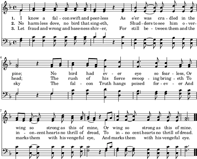 \relative c' { << \new Voice = "a" { \time 4/4 \key f \major \partial 4 \autoBeamOff << { f4 } \\ { f } >> <f a> <f a> <f a>8 <f a> <f a> <f a> <e g>4 <e g> r4 <e g> <e bes'> <e bes'>8 ~ <e bes'> <e bes'> <e d'> <e c'> <e bes'> <f a>2 r4 <f a>8[<g bes>] <a c>4 <g bes>8[<f a>] <f f'>4 <f d'> <f d'>4. <f c'>8 <f c'>4 <f a>8 <f a> <f a>[<e g>] <e g> ~ <e g> <e g> <bes' d > <a c> <g bes> << g4 bes( >> << a f) >> r4 << { f8[a] } \\ { f4 } >> <f c'> <f c'>8 ~ <f c'> <f bes> <f bes> <e bes'> <e bes'> <f a>2. \bar ".." } \new Lyrics \lyricmode { \set associatedVoice = #"a" \set stanza = #"1. " I4 know a fal8 -- con swift and peer4 -- less \skip4 As e’er was cra8 -- dled in the pine;2 \skip4 No4 bird had ev -- er eye4. so8 fear4 -- less,8 Or wing4 so strong8 as this of mine,2 \skip4 Or4 wing so strong8 as this of mine.2. } \new Lyrics \lyricmode { \set associatedVoice = #"a" \set stanza = #"2. " No4 harm -- less dove,8 no bird that sing4 -- eth, \skip4 \skip4 Shud -- ders8 to see him o -- ver -- head;2 \skip4 The4 rush of his fierce swoop4. -- ing8 bring4 -- eth8 To in4 -- on8 -- cent hearts no thrill of dread,2 \skip4 To4 in -- no8 cent hearts no thrill of dread.2. } \new Lyrics \lyricmode { \set associatedVoice = #"a" \set stanza = #"3. " Let4 fraud and wrong8 and base -- ness shiv4 -- er, \skip4 For still be -- tween8 them and the sky2 \skip4 The4 fal -- con Truth hangs poised4. for8 -- ev4 -- er8 And marks4 them with8 his venge -- ful eye,2 \skip4 And4 marks them with8 his venge -- ful eye.2. } \new Staff { \time 4/4 \key f \major \partial 4 \autoBeamOff \clef bass \relative c { <f a>4 <f c'> <f c'> <f c'>8 <f c'> <a c> <a c> << c4 \\ c >> << c4 \\ c >> r4 <c, c'> <c g'> <c g'>8 ~ <c g'> <c g'> <c bes'> <c a'> <c g'> << f2 \\ f >> r4 << f4 \\ f >> <f c'> <f c'> <bes, d'> <d bes'> <f bes>4. <f a>8 <f a>4 <f c'>8 <f c'> <c c'>4 <c c'>8 ~ <c c'> <c c'> <c c'> <d c'> <e c'> <f c'>2 r4 << { a8[c] } \\ { f,4 } >> <f a> <f a>8 ~ <f a> <c g'> <c g'> <c c'> <c c'> <f c'>2. } } >> }