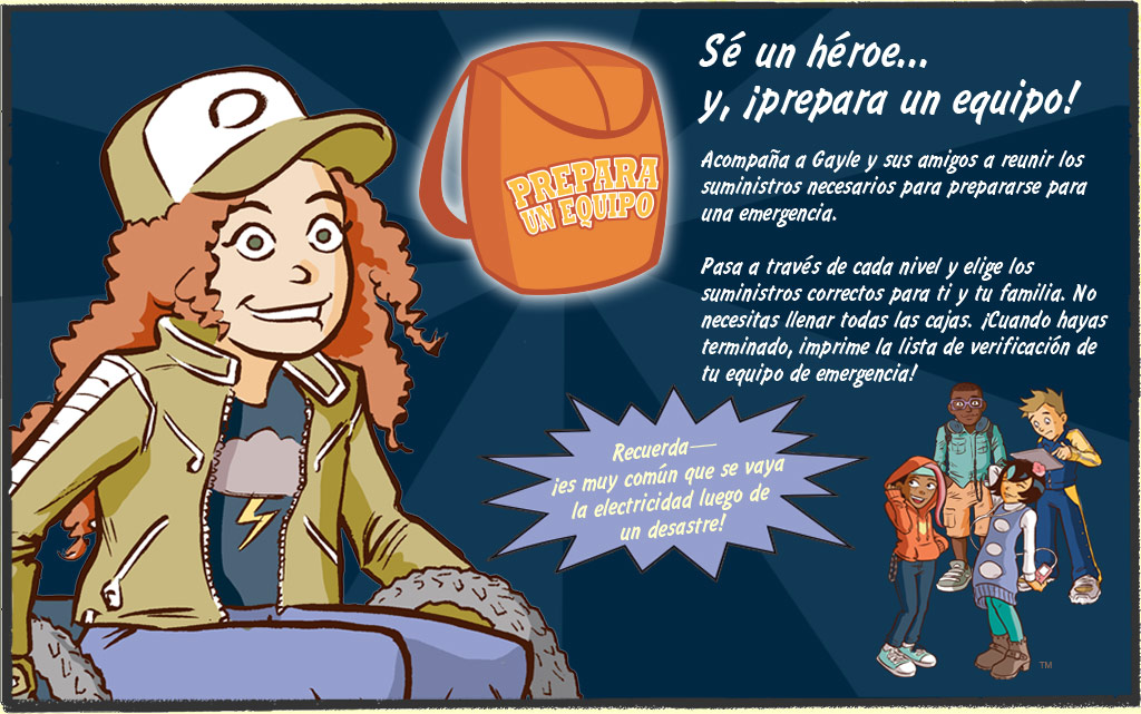 Prepara un equipo. Sé un héroe... y, ¡prepara un equipo! Acompaña a Gayle y sus amigos a reunir los suministros necesarios para prepararse para una emergencia. Pasa a través de cada nivel y elige los suministros correctos para ti y tu familia. No necesitas llenar todas las cajas. ¡Cuando hayas terminado, imprime la lista de verificación de tu equipo de emergencia! Recuerda, ¡es muy común que se vaya la electricidad luego de un desastre!